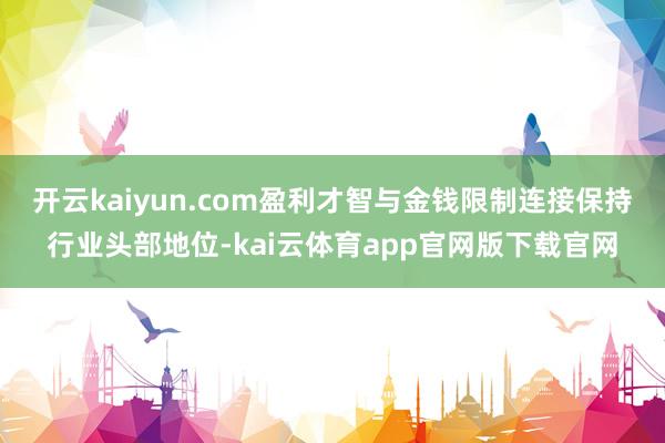开云kaiyun.com盈利才智与金钱限制连接保持行业头部地位-kai云体育app官网版下载官网