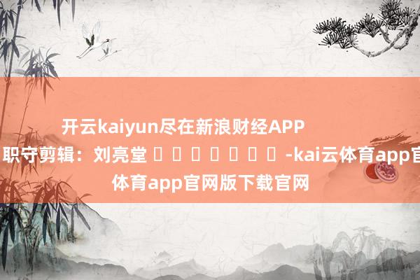 开云kaiyun尽在新浪财经APP            						职守剪辑：刘亮堂 							-kai云体育app官网版下载官网