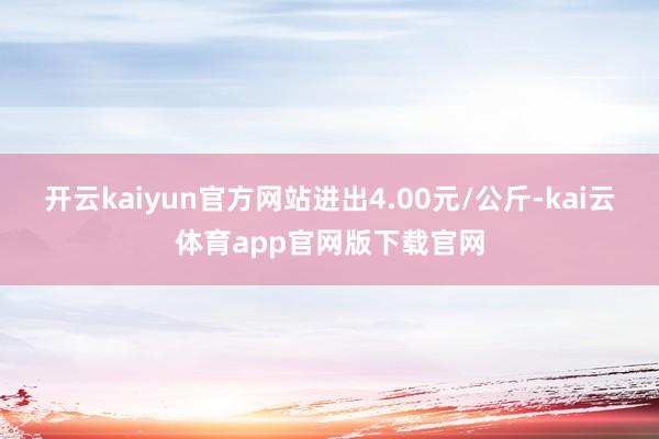 开云kaiyun官方网站进出4.00元/公斤-kai云体育app官网版下载官网