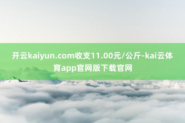 开云kaiyun.com收支11.00元/公斤-kai云体育app官网版下载官网