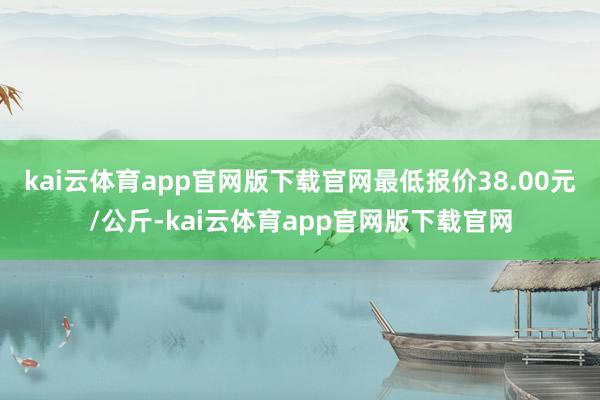 kai云体育app官网版下载官网最低报价38.00元/公斤-kai云体育app官网版下载官网