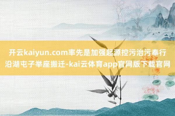 开云kaiyun.com率先是加强起源控污治污奉行沿湖屯子举座搬迁-kai云体育app官网版下载官网