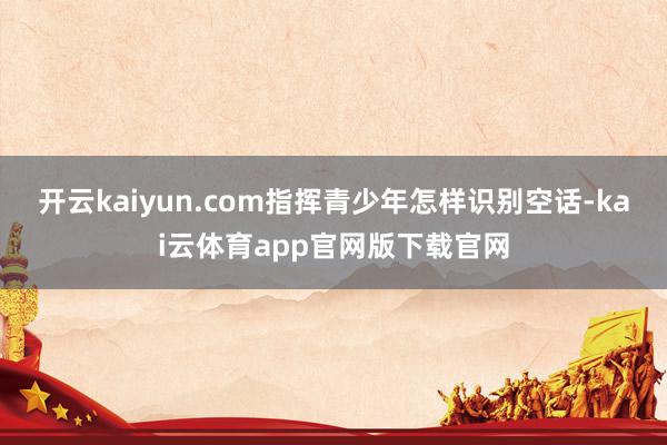 开云kaiyun.com指挥青少年怎样识别空话-kai云体育app官网版下载官网