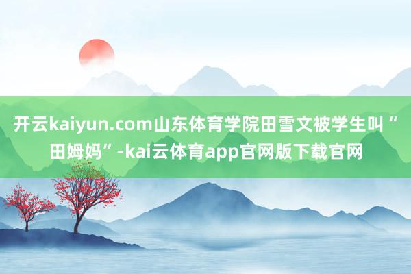 开云kaiyun.com山东体育学院田雪文被学生叫“田姆妈”-kai云体育app官网版下载官网