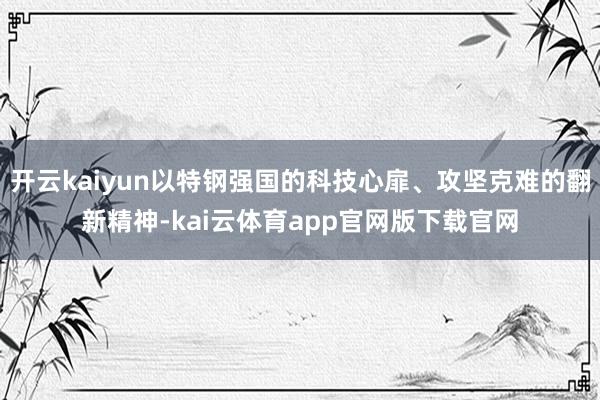 开云kaiyun以特钢强国的科技心扉、攻坚克难的翻新精神-kai云体育app官网版下载官网