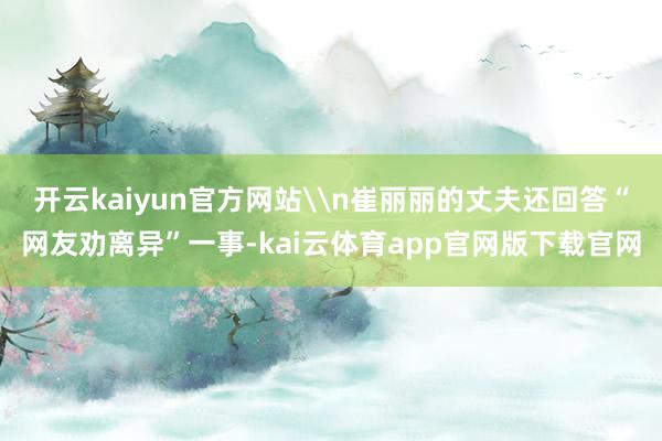开云kaiyun官方网站\n崔丽丽的丈夫还回答“网友劝离异”一事-kai云体育app官网版下载官网