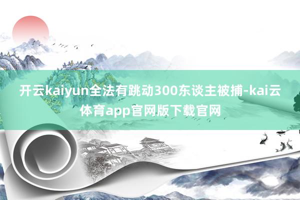 开云kaiyun全法有跳动300东谈主被捕-kai云体育app官网版下载官网
