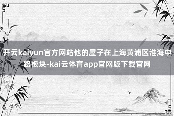 开云kaiyun官方网站他的屋子在上海黄浦区淮海中路板块-kai云体育app官网版下载官网