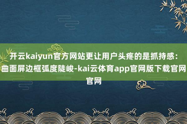 开云kaiyun官方网站更让用户头疼的是抓持感：曲面屏边框弧度陡峻-kai云体育app官网版下载官网
