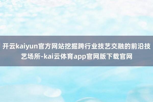 开云kaiyun官方网站挖掘跨行业技艺交融的前沿技艺场所-kai云体育app官网版下载官网