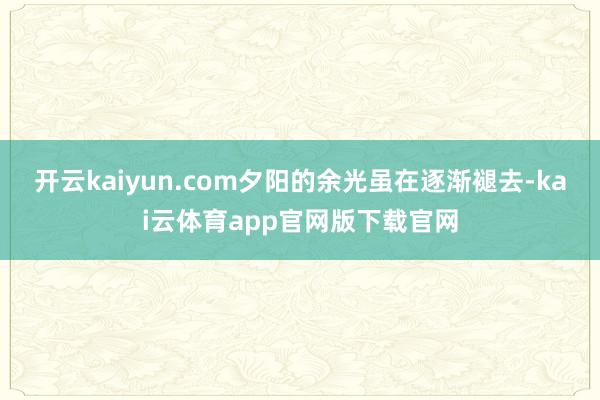 开云kaiyun.com夕阳的余光虽在逐渐褪去-kai云体育app官网版下载官网