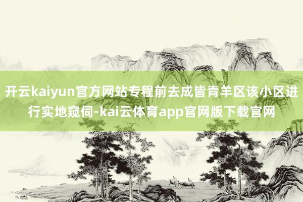 开云kaiyun官方网站专程前去成皆青羊区该小区进行实地窥伺-kai云体育app官网版下载官网