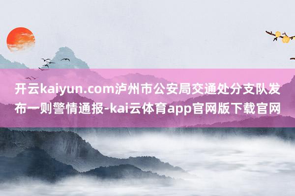 开云kaiyun.com泸州市公安局交通处分支队发布一则警情通报-kai云体育app官网版下载官网