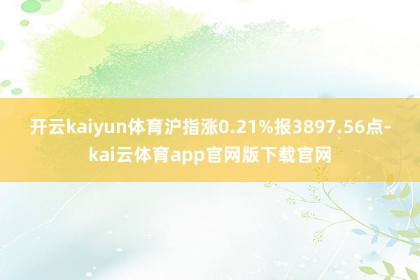 开云kaiyun体育沪指涨0.21%报3897.56点-kai云体育app官网版下载官网