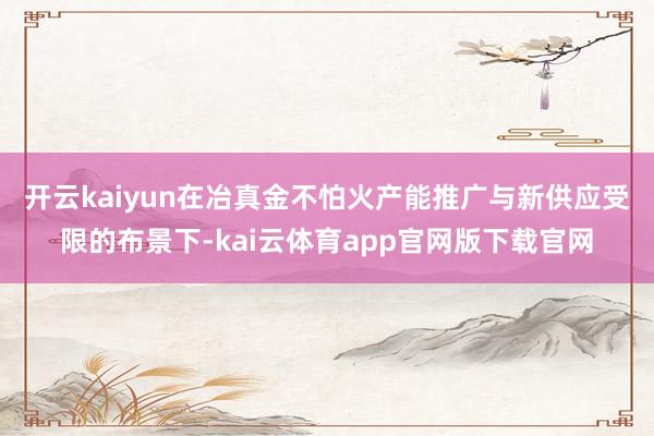开云kaiyun 在冶真金不怕火产能推广与新供应受限的布景下-kai云体育app官网版下载官网
