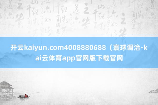 开云kaiyun.com4008880688（寰球调治-kai云体育app官网版下载官网