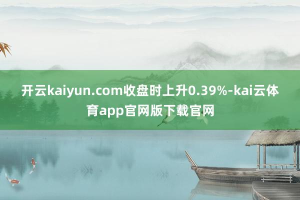 开云kaiyun.com收盘时上升0.39%-kai云体育app官网版下载官网