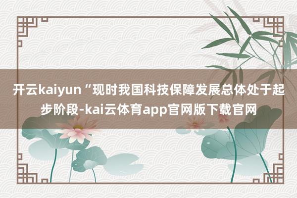 开云kaiyun “现时我国科技保障发展总体处于起步阶段-kai云体育app官网版下载官网