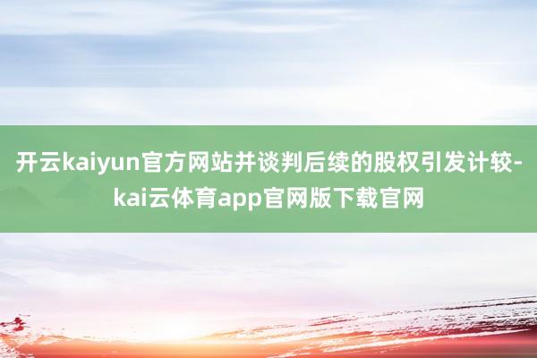 开云kaiyun官方网站并谈判后续的股权引发计较-kai云体育app官网版下载官网