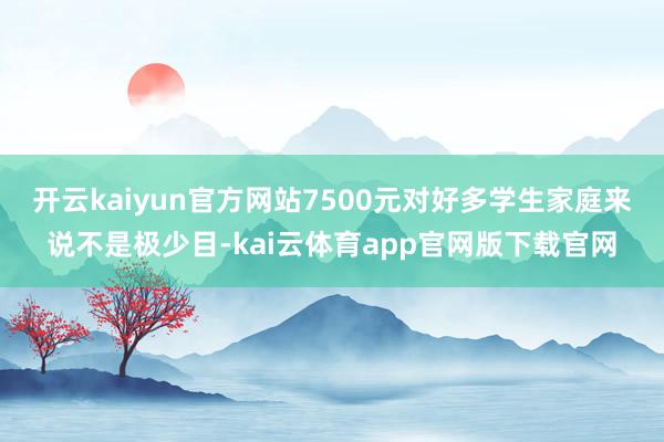 开云kaiyun官方网站7500元对好多学生家庭来说不是极少目-kai云体育app官网版下载官网