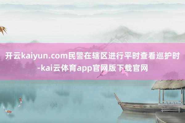 开云kaiyun.com民警在辖区进行平时查看巡护时-kai云体育app官网版下载官网