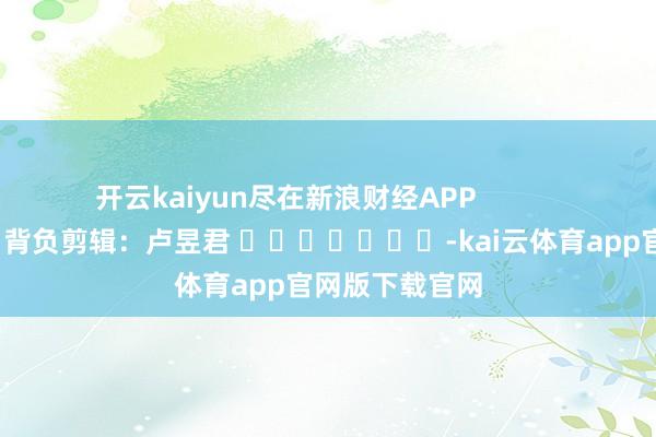 开云kaiyun尽在新浪财经APP            						背负剪辑：卢昱君 							-kai云体育app官网版下载官网