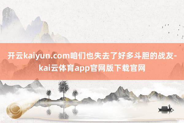 开云kaiyun.com咱们也失去了好多斗胆的战友-kai云体育app官网版下载官网
