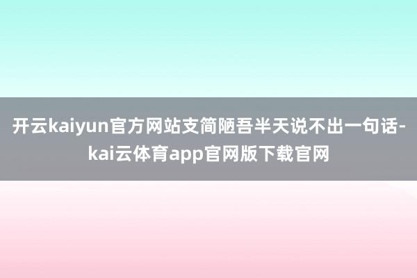 开云kaiyun官方网站支简陋吾半天说不出一句话-kai云体育app官网版下载官网
