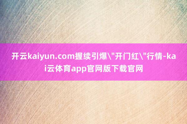 开云kaiyun.com握续引爆＂开门红＂行情-kai云体育app官网版下载官网