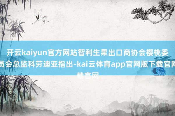 开云kaiyun官方网站智利生果出口商协会樱桃委员会总监科劳迪亚指出-kai云体育app官网版下载官网