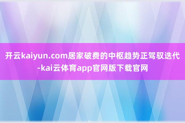 开云kaiyun.com居家破费的中枢趋势正驾驭迭代-kai云体育app官网版下载官网