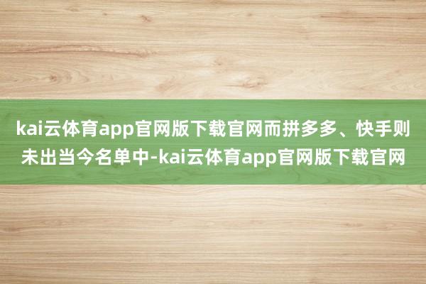 kai云体育app官网版下载官网而拼多多、快手则未出当今名单中-kai云体育app官网版下载官网