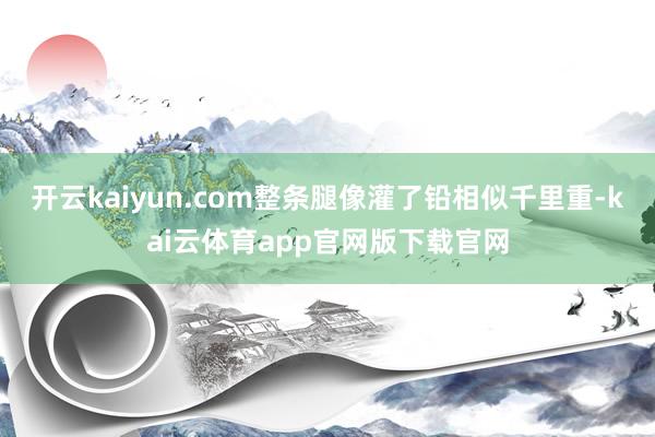 开云kaiyun.com整条腿像灌了铅相似千里重-kai云体育app官网版下载官网